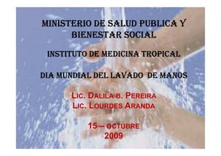 MINISTERIO DE SALUD PUBLICA Y
      BIENESTAR SOCIAL
 INSTITUTO DE MEDICINA TROPICAL

DIA MUNDIAL DEL LAVADO DE MANOS

      LIC. DALILA B. PEREIRA
      LIC. LOURDES ARANDA

          15 – OCTUBRE
              2009
 