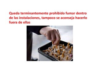 Queda terminantemente prohibido fumar dentro
de las instalaciones, tampoco se aconseja hacerlo
fuera de ellas
 