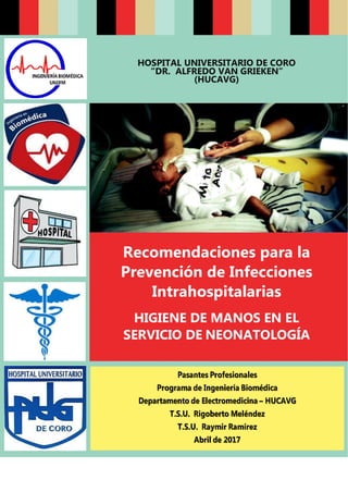 HOSPITAL UNIVERSITARIO DE CORO
“DR. ALFREDO VAN GRIEKEN”
(HUCAVG)
Recomendaciones para la
Prevención de Infecciones
Intrahospitalarias
HIGIENE DE MANOS EN EL
SERVICIO DE NEONATOLOGÍA
 