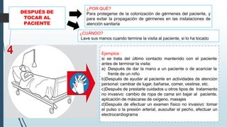 DESPUÉS DE
TOCAR AL
PACIENTE
Ejemplos :
si se trata del último contacto mantenido con el paciente
antes de terminar la visita:
a) Después de dar la mano a un paciente o de acariciar la
frente de un niño
b)Después de ayudar al paciente en actividades de atención
personal: cambiar de lugar, bañarse, comer, vestirse, etc.
c)Después de prestarle cuidados u otros tipos de tratamiento
no invasivo: cambio de ropa de cama sin bajar al paciente,
aplicación de máscaras de oxígeno, masajes
d)Después de efectuar un examen físico no invasivo: tomar
el pulso o la presión arterial, auscultar el pecho, efectuar un
electrocardiograma
¿POR QUÉ?
Para protegerse de la colonización de gérmenes del paciente, y
para evitar la propagación de gérmenes en las instalaciones de
atención sanitaria
¿CUÁNDO?
Lave sus manos cuando termine la visita al paciente, si lo ha tocado
 