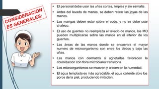 ▪ El personal debe usar las uñas cortas, limpias y sin esmalte.
▪ Antes del lavado de manos, se deben retirar las joyas de las
manos.
▪ Las mangas deben estar sobre el codo, y no se debe usar
chaleco.
▪ El uso de guantes no reemplaza el lavado de manos, los MO
pueden multiplicarse sobre las manos en el interior de los
guantes.
▪ Las áreas de las manos donde se encuentra el mayor
numero de microorganismo son entre los dedos y bajo las
uñas.
▪ Las manos con dermatitis o agrietadas favorecen la
colonización con flora microbiana transitoria.
▪ Los microorganismos se mueven y crecen en la humedad.
▪ El agua templada es más agradable, el agua caliente abre los
poros de la piel, produciendo irritación.
 