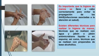 Es importante que la higiene de
manos se
correctamente
propagación
lleve a cabo
para
de
evitar la
las
IAAS(infecciones asociadas a la
atención en salud).
Existen diferentes técnicas para
realizar la higiene de manos,
se realizan con
técnicas que
agua y jabón o jabón
antimicrobiano líquido o en
espuma; así como, técnicas que
se realizan con preparados de
base alcohólica.
 