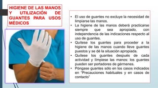 • El uso de guantes no excluye la necesidad de
limpiarse las manos.
• La higiene de las manos deberá practicarse
siempre que sea apropiado, con
independencia de las indicaciones respecto al
uso de guantes.
• Quítese los guantes para proceder a la
higiene de las manos cuando lleve guantes
puestos y se dé la situación apropiada.
• Quítese los guantes después de cada
actividad y límpiese las manos: los guantes
pueden ser portadores de gérmenes.
• Póngase guantes sólo en los casos indicados
en “Precauciones habituales y en casos de
contacto”
HIGIENE DE LAS MANOS
Y UTILIZACIÓN DE
USOS
GUANTES PARA
MÉDICOS
 