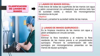 CLASIFICACION
DE LAVADO DE
MANOS
❑ LAVADO DE MANOS SOCIAL:
Frote breve de todas las superficies de las manos con agua
y jabón convencional (no antiséptico) que elimina todo tipo
de suciedad visible, y reduce los microorganismos
transitorios de la piel.
Objetivo:
Remover y arrastrar la suciedad visible de las manos.
❑ LAVADO DE MANOS QUIRURGICO :
Es la limpieza mecánica de las manos con agua y
jabón antiséptico en circuito cerrado .
Objetivo:
Eliminar la flora transitoria y al máximo la flora
residente de las manos previa a un procedimiento
quirúrgico. Prevenir la contaminación del sitio
quirúrgico por microorganismos presentes en las
manos de equipo quirúrgico.
 