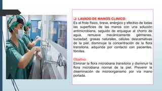 ❑ LAVADO DE MANOS CLINICO:
Es el frote físico, breve, enérgico y efectivo de todas
las superficies de las manos con una solución
antimicrobiana, seguido de enjuague al chorro de
agua, remueve mecánicamente gérmenes,
suciedad, grasas naturales, células descamativas
de la piel, disminuye la concentración de la flora
transitoria, adquirida por contacto con pacientes,
fómites.
Objetivo:
Eliminar la flora microbiana transitoria y disminuir la
flora microbiana normal de la piel. Prevenir la
diseminación de microorganismo por vía mano
portada.
 