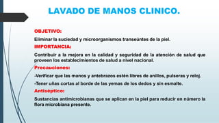 LAVADO DE MANOS CLINICO.
OBJETIVO:
Eliminar la suciedad y microorganismos transeúntes de la piel.
IMPORTANCIA:
Contribuir a la mejora en la calidad y seguridad de la atención de salud que
proveen los establecimientos de salud a nivel nacional.
Precauciones:
-Verificar que las manos y antebrazos estén libres de anillos, pulseras y reloj.
-Tener uñas cortas al borde de las yemas de los dedos y sin esmalte.
Antiséptico:
Sustancias antimicrobianas que se aplican en la piel para reducir en número la
flora microbiana presente.
 