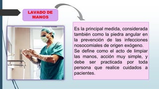 Es la principal medida, considerada
también como la piedra angular en
la prevención de las infecciones
nosocomiales de origen exógeno.
Se define como el acto de limpiar
las manos, acción muy simple, y
debe ser practicada por toda
persona que realice cuidados a
pacientes.
LAVADO DE
MANOS
 