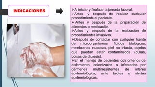 INDICACIONES ➢Al iniciar y finalizar la jornada laboral.
➢Antes y después de realizar cualquier
procedimiento al paciente.
➢ Antes y después de la preparación de
alimentos o medicación.
➢Antes y después de la realización de
procedimientos invasivos.
➢Después de contactar con cualquier fuente
de microorganismos: fluidos biológicos,
membranas mucosas, piel no intacta, objetos
que puedan estar contaminados (cuñas,
bolsas de diuresis).
➢En el manejo de pacientes con criterios de
aislamiento, colonizados o infectados por
gérmenes multirresistentes
ante brotes
de interés
o alertas
epidemiológico,
epidemiológicos.
 