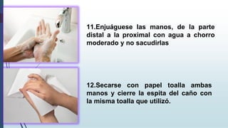 11.Enjuáguese las manos, de la parte
distal a la proximal con agua a chorro
moderado y no sacudirlas
12.Secarse con papel toalla ambas
manos y cierre la espita del caño con
la misma toalla que utilizó.
 