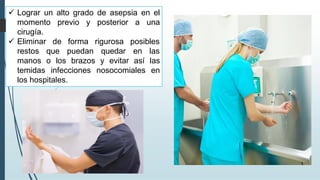 ✓ Lograr un alto grado de asepsia en el
momento previo y posterior a una
cirugía.
✓ Eliminar de forma
restos que puedan
rigurosa posibles
quedar en las
manos o los brazos y evitar así las
temidas infecciones nosocomiales en
los hospitales.
 