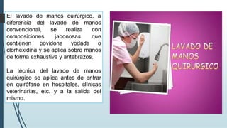 El lavado quirúrgico, a
diferencia
de manos
del lavado
se realiza
convencional,
composiciones jabonosas
de manos
con
que
contienen povidona yodada o
clorhexidina y se aplica sobre manos
de forma exhaustiva y antebrazos.
La técnica del lavado de manos
quirúrgico se aplica antes de entrar
en quirófano en hospitales, clínicas
veterinarias, etc. y a la salida del
mismo.
 
