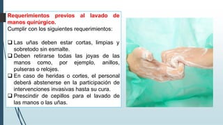 Requerimientos previos al lavado de
manos quirúrgico.
Cumplir con los siguientes requerimientos:
❑ Las uñas deben estar cortas, limpias y
sobretodo sin esmalte.
❑ Deben retirarse todas las joyas de las
manos como, por ejemplo, anillos,
pulseras o relojes.
❑ En caso de heridas o cortes, el personal
deberá abstenerse en la participación de
intervenciones invasivas hasta su cura.
❑ Prescindir de cepillos para el lavado de
las manos o las uñas.
 