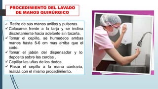 PROCEDIMIENTO DEL LAVADO
DE MANOS QUIRÚRGICO
✓ Retire de sus manos anillos y pulseras
✓ Colocarse frente a la tarja y se inclina
discretamente hacia adelante sin tocarla.
✓ Tomar el cepillo, se humedece ambas
manos hasta 5-6 cm mas arriba que el
codo.
✓ Tomar el jabón del dispensador y lo
deposita sobre las cerdas .
✓ Cepillar las uñas de los dedos.
✓ Pasar el cepillo a la mano contraria,
realiza con el mismo procedimiento.
 