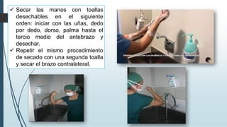 ✓ Secar las manos con toallas
desechables en el siguiente
orden: iniciar con las uñas, dedo
por dedo, dorso, palma hasta el
tercio medio del antebrazo y
desechar.
✓ Repetir el mismo procedimiento
de secado con una segunda toalla
y secar el brazo contralateral.
 