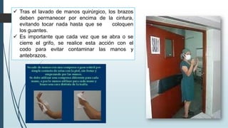 ✓ Tras el lavado de manos quirúrgico, los brazos
deben permanecer por encima de la cintura,
evitando tocar nada hasta que se coloquen
los guantes.
✓ Es importante que cada vez que se abra o se
cierre el grifo, se realice esta acción con el
codo para evitar contaminar las manos y
antebrazos.
 