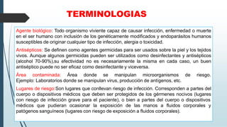 TERMINOLOGIAS
Agente biológico: Todo organismo viviente capaz de causar infección, enfermedad o muerte
en el ser humano con inclusión de los genéticamente modificados y endoparásitos humanos
susceptibles de originar cualquier tipo de infección, alergia o toxicidad.
Antisépticos: Se definen como agentes germicidas para ser usados sobre la piel y los tejidos
vivos. Aunque algunos germicidas pueden ser utilizados como desinfectantes y antisépticos
(alcohol 70-90%),su efectividad no es necesariamente la misma en cada caso, un buen
antiséptico puede no ser eficaz como desinfectante y viceversa.
Área contaminada: Área donde se manipulan microorganismos de riesgo.
Ejemplo: Laboratorios donde se manipulan virus, producción de antígenos, etc.
Lugares de riesgo:Son lugares que conllevan riesgo de infección. Corresponden a partes del
cuerpo o dispositivos médicos que deben ser protegidos de los gérmenes nocivos (lugares
con riesgo de infección grave para el paciente), o bien a partes del cuerpo o dispositivos
médicos que pudieran ocasionar la exposición de las manos a fluidos corporales y
patógenos sanguíneos (lugares con riesgo de exposición a fluidos corporales).
 
