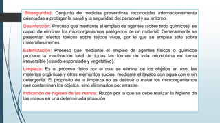 Bioseguridad: Conjunto de medidas preventivas reconocidas internacionalmente
orientadas a proteger la salud y la seguridad del personal y su entorno.
Desinfección: Proceso que mediante el empleo de agentes (sobre todo químicos), es
capaz de eliminar los microorganismos patógenos de un material. Generalmente se
presentan efectos tóxicos sobre tejidos vivos, por lo que se emplea sólo sobre
materiales inertes.
Esterilización: Proceso que mediante el empleo de agentes físicos o químicos
produce la inactivación total de todas las formas de vida microbiana en forma
irreversible (estado esporulado y vegetativo).
Limpieza: Es el proceso físico por el cual se elimina de los objetos en uso, las
materias orgánicas y otros elementos sucios, mediante el lavado con agua con o sin
detergente. El propósito de la limpieza no es destruir o matar los microorganismos
que contaminan los objetos, sino eliminarlos por arrastre.
Indicación de higiene de las manos: Razón por la que se debe realizar la higiene de
las manos en una determinada situación
 