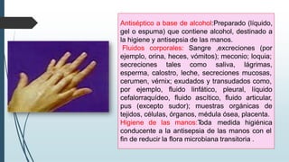 Antiséptico a base de alcohol:Preparado (líquido,
gel o espuma) que contiene alcohol, destinado a
la higiene y antisepsia de las manos.
Fluidos corporales: Sangre ,excreciones (por
ejemplo, orina, heces, vómitos); meconio; loquia;
secreciones tales como saliva, lágrimas,
esperma, calostro, leche, secreciones mucosas,
cerumen, vérnix; exudados y transudados como,
por ejemplo, fluido linfático, pleural, líquido
cefalorraquídeo, fluido ascítico, fluido articular,
pus (excepto sudor); muestras orgánicas de
tejidos, células, órganos, médula ósea, placenta.
Higiene de las manos:T
oda medida higiénica
conducente a la antisepsia de las manos con el
fin de reducir la flora microbiana transitoria .
 