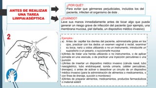 ANTES DE REALIZAR
UNA TAREA
LIMPIA/ASÉPTICA
Ejemplos :
a) Antes de: cepillar los dientes del paciente, administrarle gotas en los
ojos, practicar con los dedos un examen vaginal o rectal, examinar
su boca, nariz u oídos utilizando o no un instrumento, introducirle un
supositorio o un pesario, o succionarle mucosa
b)Antes de tratar una herida utilizando o no instrumentos, o de aplicar
pomada en una vesícula, o de practicar una inyección percutánea o una
punción
c)Antes de insertar un dispositivo médico invasivo (cánula nasal, tubo
nasogástrico, tubo endotraqueal, sonda urinaria, catéter percutáneo,
drenajes), o antes de activar o desactivar un circuito de un dispositivo
médico invasivo (para la administración de alimentos o medicamentos, o
con fines de drenaje, succión o monitoreo)
d)Antes de preparar alimentos, medicamentos, productos farmacéuticos
o material estéril
¿POR QUÉ?
Para evitar que gérmenes perjudiciales, incluidos los del
paciente, infecten el organismo de éste .
¿CUÁNDO?
Lave sus manos inmediatamente antes de tocar algo que pueda
generar un riesgo grave de infección del paciente (por ejemplo, una
membrana mucosa, piel dañada, un dispositivo médico invasivo)
 