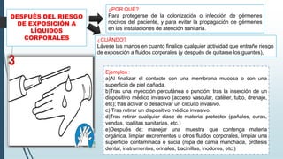 DESPUÉS DEL RIESGO
DE EXPOSICIÓN A
LÍQUIDOS
CORPORALES
Ejemplos :
a)Al finalizar el contacto con una membrana mucosa o con una
superficie de piel dañada.
b)Tras una inyección percutánea o punción; tras la inserción de un
dispositivo médico invasivo (acceso vascular, catéter, tubo, drenaje,
etc); tras activar o desactivar un circuito invasivo.
c) Tras retirar un dispositivo médico invasivo.
d)Tras retirar cualquier clase de material protector (pañales, curas,
vendas, toallitas sanitarias, etc.)
e)Después de: manejar una muestra que contenga materia
orgánica, limpiar excrementos u otros fluidos corporales, limpiar una
superficie contaminada o sucia (ropa de cama manchada, prótesis
dental, instrumentos, orinales, bacinillas, inodoros, etc.)
¿POR QUÉ?
Para protegerse de la colonización o infección de gérmenes
nocivos del paciente, y para evitar la propagación de gérmenes
en las instalaciones de atención sanitaria.
¿CUÁNDO?
Lávese las manos en cuanto finalice cualquier actividad que entrañe riesgo
de exposición a fluidos corporales (y después de quitarse los guantes),
 