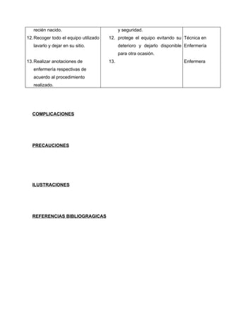 recién nacido.                            y seguridad.
12. Recoger todo el equipo utilizado   12. protege el equipo evitando su Técnica en
   lavarlo y dejar en su sitio.              deterioro y dejarlo disponible Enfermería
                                             para otra ocasión.
13. Realizar anotaciones de            13.                                 Enfermera
   enfermería respectivas de
   acuerdo al procedimiento
   realizado.




  COMPLICACIONES




  PRECAUCIONES




  ILUSTRACIONES




  REFERENCIAS BIBLIOGRAGICAS
 