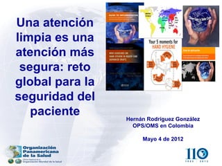 Una atención
limpia es una
atención más
 segura: reto
global para la
seguridad del
   paciente      Hernán Rodríguez González
                   OPS/OMS en Colombia

                      Mayo 4 de 2012
 