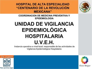 HOSPITAL DE ALTA ESPECIALIDAD 
“CENTENARIO DE LA REVOLUCIÓN 
MEXICANA” 
COORDINACION DE MEDICINA PREVENTIVA Y 
EPIDEMIOLOGIA 
UNIDAD DE VIGILANCIA 
EPIDEMIOLÓGICA 
HOSPITALARIA 
U.V.E.H. 
Instancia operativa a nivel local, responsable de las actividades de 
Vigilancia Epidemiológica Hospitalaria 
 