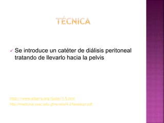  Se introduce un catéter de diálisis peritoneal
tratando de llevarlo hacia la pelvis
http://www.aibarra.org/Guias/1-5.htm
http://medicina.usac.edu.gt/revista/4-2/lavadopr.pdf
 