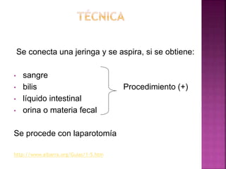 Se conecta una jeringa y se aspira, si se obtiene:
• sangre
• bilis Procedimiento (+)
• líquido intestinal
• orina o materia fecal
Se procede con laparotomía
http://www.aibarra.org/Guias/1-5.htm
 