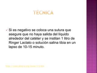  Si es negativo se coloca una sutura que
asegure que no haya salida del líquido
alrededor del catéter y se instilan 1 litro de
Ringer Lactato o solución salina tibia en un
lapso de 10-15 minuto.
http://www.aibarra.org/Guias/1-5.htm
 