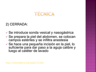 2) CERRADA:
 Se introduce sonda vesical y nasogástrica
 Se prepara la piel del abdomen, se colocan
campos estériles y se infiltra anestesia
 Se hace una pequeña incisión en la piel, lo
suficiente para dar paso a la aguja calibre y
luego al catéter de lavado
http://www.aibarra.org/Guias/1-5.htm
 