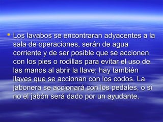  Los lavabos se encontraran adyacentes a la
  sala de operaciones, serán de agua
  corriente y de ser posible que se accionen
  con los pies o rodillas para evitar el uso de
  las manos al abrir la llave; hay también
  llaves que se accionan con los codos. La
  jabonera se accionará con los pedales, o si
  no el jabón será dado por un ayudante.
 