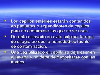    Los cepillos estériles estarán contenidos
    en paquetes o expendidores de cepillos
    para no contaminar los que no se usan.
   Durante el lavado se evita salpicar la ropa
    de cirugía porque la humedad es fuente
    de contaminación.
   Una vez utilizado el cepillo se deja caer en
    el lavabo y no debe de depositarse con las
    manos.
 