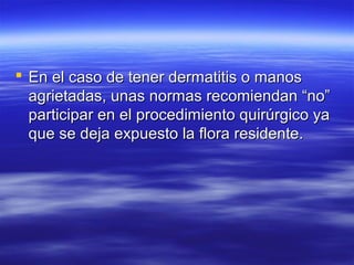  En el caso de tener dermatitis o manos
  agrietadas, unas normas recomiendan “no”
  participar en el procedimiento quirúrgico ya
  que se deja expuesto la flora residente.
 