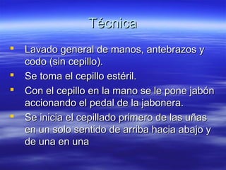 Técnica
   Lavado general de manos, antebrazos y
    codo (sin cepillo).
   Se toma el cepillo estéril.
   Con el cepillo en la mano se le pone jabón
    accionando el pedal de la jabonera.
   Se inicia el cepillado primero de las uñas
    en un solo sentido de arriba hacia abajo y
    de una en una
 