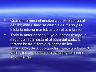    Cuando termina el enjabonado se enjuaga el
    cepillo; este ultimo se cambia de mano y se
    inicia la misma maniobra, con el otro brazo.
   Todo lo anterior constituye el primer tiempo, el
    segundo llega hasta el pliegue del codo. El
    tercero hasta el tercio superior de los
    antebrazos, de modo que las manos se lavan 3
    veces, los antebrazos dos veces y los codos
    solo una vez.
 