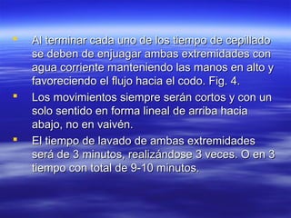    Al terminar cada uno de los tiempo de cepillado
    se deben de enjuagar ambas extremidades con
    agua corriente manteniendo las manos en alto y
    favoreciendo el flujo hacia el codo. Fig. 4.
   Los movimientos siempre serán cortos y con un
    solo sentido en forma lineal de arriba hacia
    abajo, no en vaivén.
   El tiempo de lavado de ambas extremidades
    será de 3 minutos, realizándose 3 veces. O en 3
    tiempo con total de 9-10 minutos.
 
