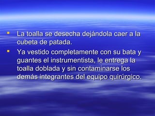    La toalla se desecha dejándola caer a la
    cubeta de patada.
   Ya vestido completamente con su bata y
    guantes el instrumentista, le entrega la
    toalla doblada y sin contaminarse los
    demás integrantes del equipo quirúrgico.
 
