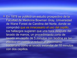  En 1978 se publicó un estudio prospectivo de la
  Facultad de Medicina Bowman Gray, Universidad
  de Wane Forest de Carolina del Norte, donde se
  comprobó que es innecesario el uso del cepillo,
  los hallazgos sugieren que una hora después del
  lavado de manos, un procedimiento corto de
  lavado sin cepillo de 5 minutos con Isodine es tan
  efectivo en cuanto a reducir el crecimiento
  bacteriano como el lavado estándar de 10 minutos
  con dos cepillos.
 