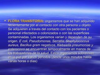  FLORA TRANSITORIA: organismos que se han adquirido
  recientemente por el contacto con otra persona u objeto.
  Se adquieren a través del contacto con los pacientes o
  personal infectados o colonizados o con las superficies
  contaminadas. Los organismos varían y dependen de su
  origen. E coli, Pseudomonas, Serratia, Staphylococcus
  aureus, Bacillus gram negativos, Klebsiella pneumoniae y
  enterococci se encuentran temporalmente en manos de
  los trabajadores de la salud. Estos organismos sobreviven
  en la piel por varios periodos (desde unos minutos hasta
  varias horas o días)
 