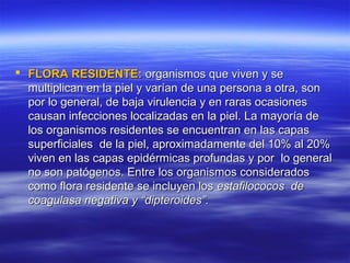  FLORA RESIDENTE: organismos que viven y se
  multiplican en la piel y varían de una persona a otra, son
  por lo general, de baja virulencia y en raras ocasiones
  causan infecciones localizadas en la piel. La mayoría de
  los organismos residentes se encuentran en las capas
  superficiales de la piel, aproximadamente del 10% al 20%
  viven en las capas epidérmicas profundas y por lo general
  no son patógenos. Entre los organismos considerados
  como flora residente se incluyen los estafilococos de
  coagulasa negativa y “dipteroides”.
 