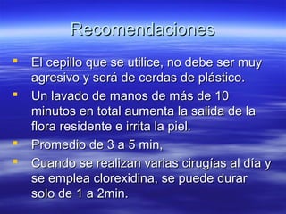 Recomendaciones
   El cepillo que se utilice, no debe ser muy
    agresivo y será de cerdas de plástico.
   Un lavado de manos de más de 10
    minutos en total aumenta la salida de la
    flora residente e irrita la piel.
   Promedio de 3 a 5 min,
   Cuando se realizan varias cirugías al día y
    se emplea clorexidina, se puede durar
    solo de 1 a 2min.
 