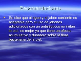 Recomendaciones
   Se dice que el agua y el jabón corriente es
    aceptable pero el uso de jabones
    adicionados con un antisépticos no irritan
    la piel, es mejor ya que tiene un efecto
    acumulativo y duradero sobre la flora
    bacteriana de la piel.
 