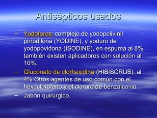 Antisépticos usados
– Yodoforos: complejo de yodopolivinil
  pirrodilona (YODINE), y yoduro de
  yodopovidona (ISODINE), en espuma al 8%,
  también existen aplicadores con solución al
  10%.
– Gluconato de clorhexidina (HIBISCRUB), al
  4% Otros agentes de uso común con el
  hexaclorofeno y el cloruro de benzalconio
– Jabón quirúrgico.
 