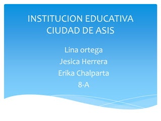 INSTITUCION EDUCATIVA
CIUDAD DE ASIS
Lina ortega
Jesica Herrera
Erika Chalparta
8-A
 