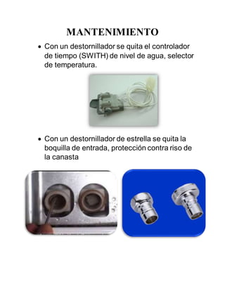 MANTENIMIENTO
 Con un destornillador se quita el controlador
de tiempo (SWITH) de nivel de agua, selector
de temperatura.
 Con un destornillador de estrella se quita la
boquilla de entrada, protección contra riso de
la canasta
 