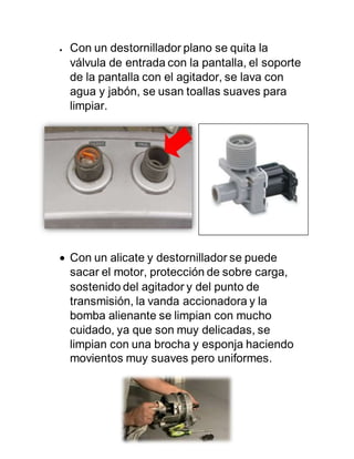 Con un destornillador plano se quita la
válvula de entrada con la pantalla, el soporte
de la pantalla con el agitador, se lava con
agua y jabón, se usan toallas suaves para
limpiar.
 Con un alicate y destornillador se puede
sacar el motor, protección de sobre carga,
sostenido del agitador y del punto de
transmisión, la vanda accionadora y la
bomba alienante se limpian con mucho
cuidado, ya que son muy delicadas, se
limpian con una brocha y esponja haciendo
movientos muy suaves pero uniformes.
 