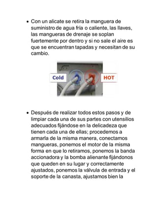  Con un alicate se retira la manguera de
suministro de agua fría o caliente, las llaves,
las mangueras de drenaje se soplan
fuertemente por dentro y si no sale el aire es
que se encuentran tapadas y necesitan de su
cambio.
 Después de realizar todos estos pasos y de
limpiar cada una de sus partes con utensilios
adecuados fijándose en la delicadeza que
tienen cada una de ellas; procedemos a
armarla de la misma manera, conectamos
mangueras, ponemos el motor de la misma
forma en que lo retiramos, ponemos la banda
accionadora y la bomba alienante fijándonos
que queden en su lugar y correctamente
ajustados, ponemos la válvula de entrada y el
soporte de la canasta, ajustamos bien la
 