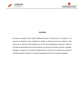 RESUMEN


El presente proyecto tiene como finalidad disminuir el tiempo que se emplea en un
proceso de lavado de cajas mediante el diseño y construcción de una máquina. Ésta
consta de un sistema semiautomático, en el cual los contenedores pasan por medio de
una faja transportadora de manera continua a un proceso de lavado a presión, cepillado,
enjuague y secado en los cuales se implementará un sistema de reciclaje que permita la
retroalimentación del agua en el proceso (específicamente en el lavado y enjuague).
 
