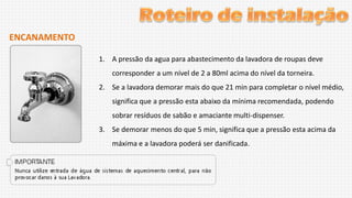 ENCANAMENTO
1. A pressão da agua para abastecimento da lavadora de roupas deve
corresponder a um nível de 2 a 80ml acima do nível da torneira.
2. Se a lavadora demorar mais do que 21 min para completar o nível médio,
significa que a pressão esta abaixo da mínima recomendada, podendo

sobrar resíduos de sabão e amaciante multi-dispenser.
3. Se demorar menos do que 5 min, significa que a pressão esta acima da
máxima e a lavadora poderá ser danificada.

 